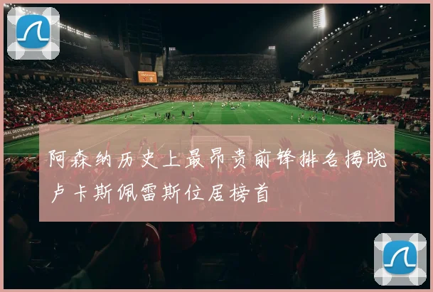 阿森纳历史上最昂贵前锋排名揭晓卢卡斯佩雷斯位居榜首