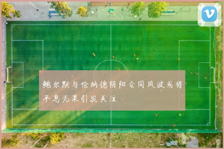 鲍尔默与伦纳德阴阳合同风波或将平息无果引发关注