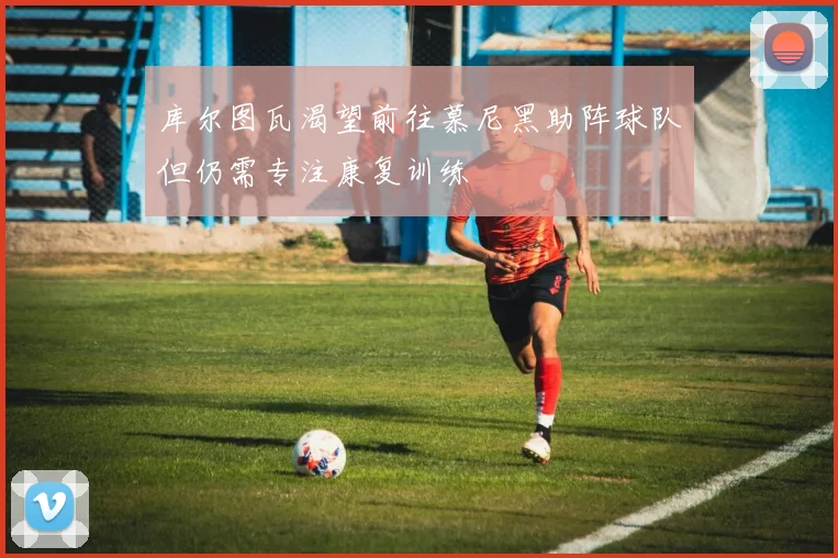 库尔图瓦渴望前往慕尼黑助阵球队但仍需专注康复训练