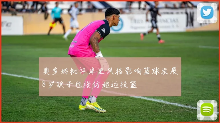 奥多姆批评库里风格影响篮球发展8岁孩子也模仿超远投篮