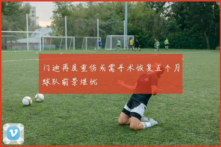 门迪再度重伤或需手术恢复五个月球队前景堪忧