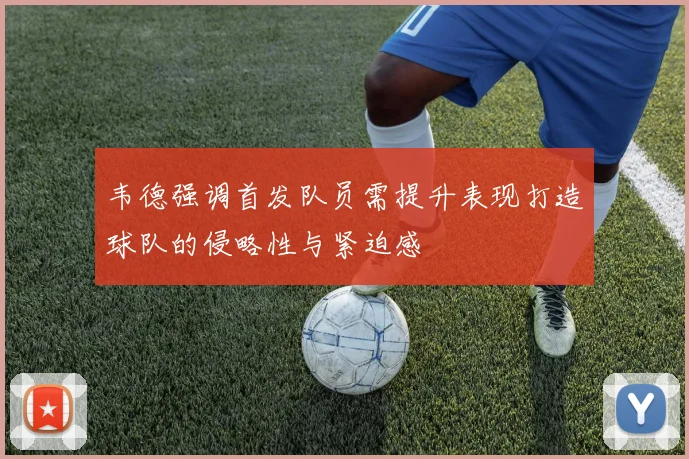 韦德强调首发队员需提升表现打造球队的侵略性与紧迫感
