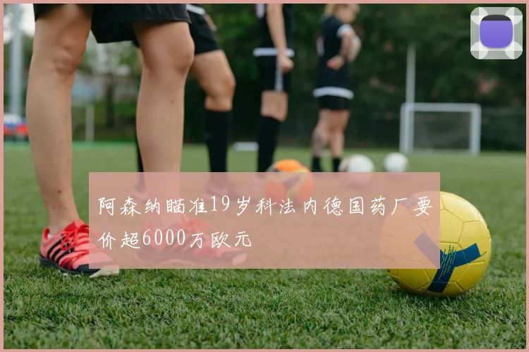 阿森纳瞄准19岁科法内德国药厂要价超6000万欧元