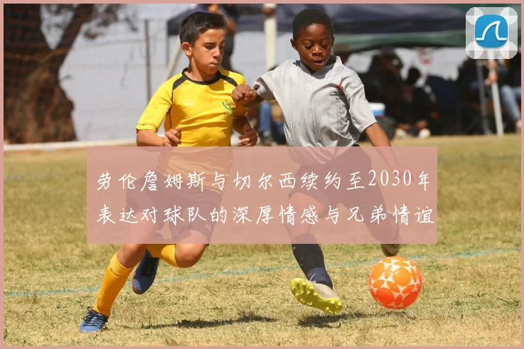 劳伦詹姆斯与切尔西续约至2030年表达对球队的深厚情感与兄弟情谊