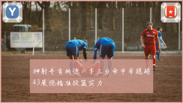 神射手肯纳德六季三分命中率稳超43展现精准投篮实力
