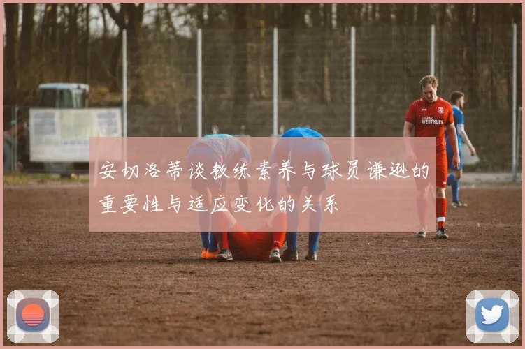 安切洛蒂谈教练素养与球员谦逊的重要性与适应变化的关系