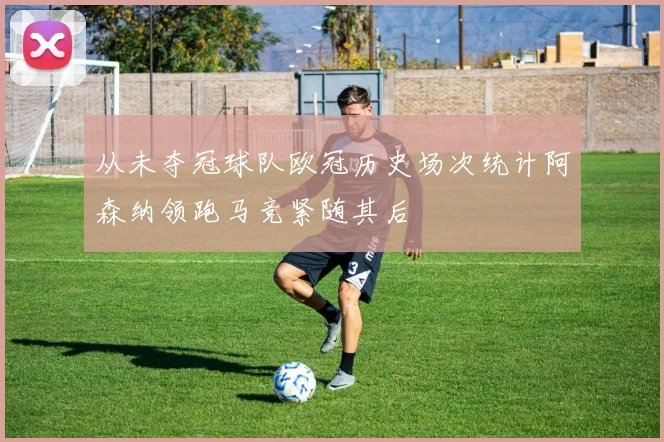 从未夺冠球队欧冠历史场次统计阿森纳领跑马竞紧随其后