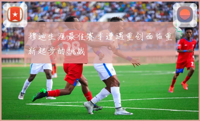 穆迪生涯最佳赛季遭遇重创面临重新起步的挑战