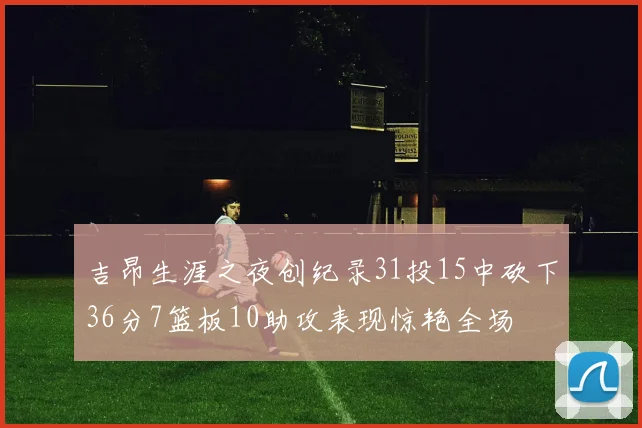吉昂生涯之夜创纪录31投15中砍下36分7篮板10助攻表现惊艳全场